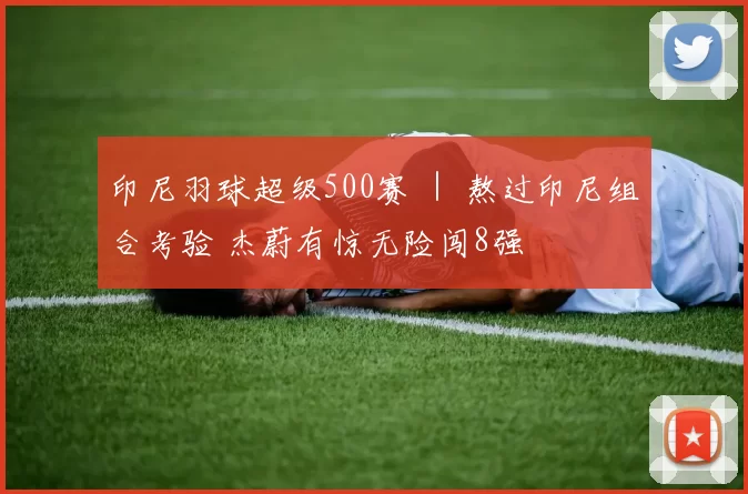 印尼羽球超级500赛 ｜ 熬过印尼组合考验 杰蔚有惊无险闯8强
