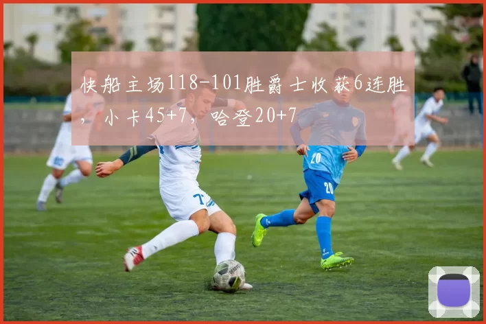 快船主场118-101胜爵士收获6连胜，小卡45+7，哈登20+7
