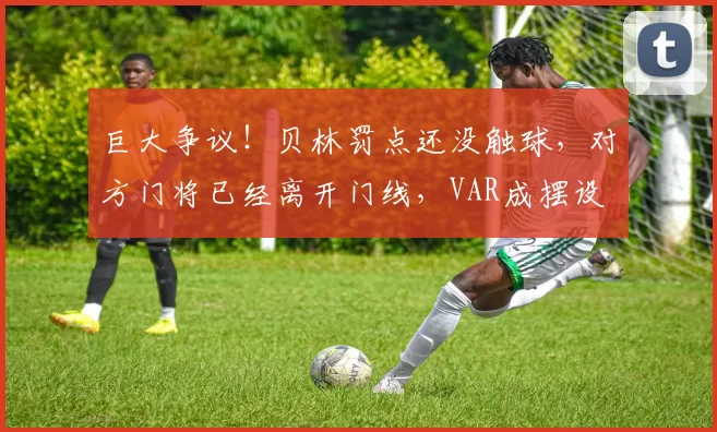 巨大争议！贝林罚点还没触球，对方门将已经离开门线，VAR成摆设