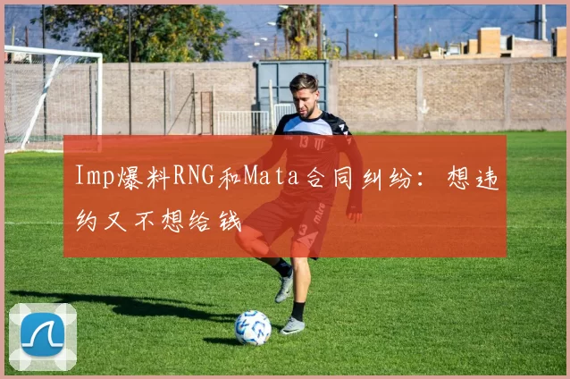 Imp爆料RNG和Mata合同纠纷：想违约又不想给钱