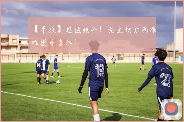 【早报】恩佐绝平！无主切尔西艰难握手言和！
