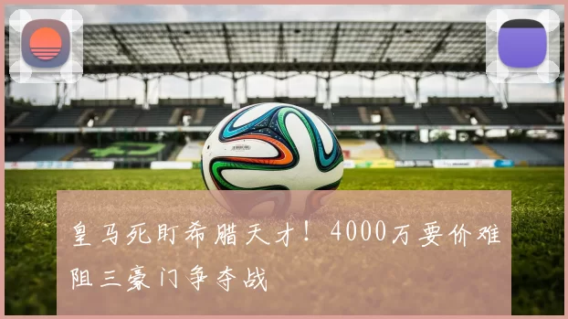 皇马死盯希腊天才！4000万要价难阻三豪门争夺战