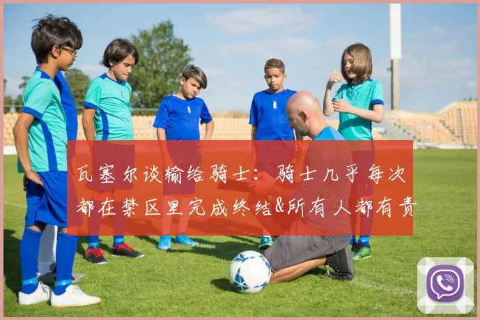 瓦塞尔谈输给骑士：骑士几乎每次都在禁区里完成终结&所有人都有责任