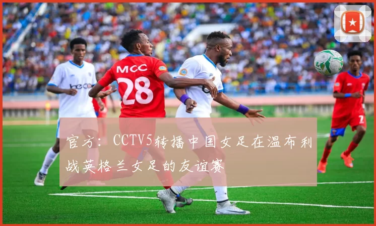 官方：CCTV5转播中国女足在温布利战英格兰女足的友谊赛