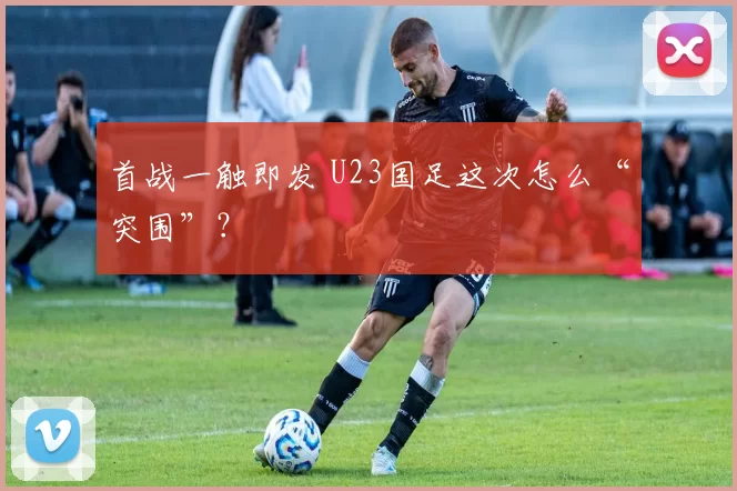 首战一触即发 U23国足这次怎么“突围”？