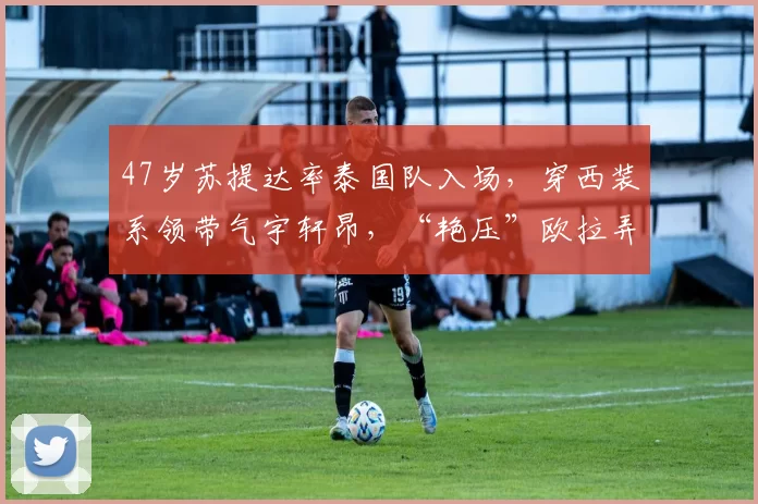 47岁苏提达率泰国队入场，穿西装系领带气宇轩昂，“艳压”欧拉弄